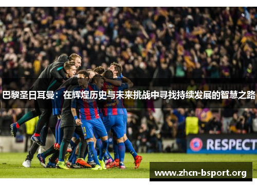 巴黎圣日耳曼：在辉煌历史与未来挑战中寻找持续发展的智慧之路