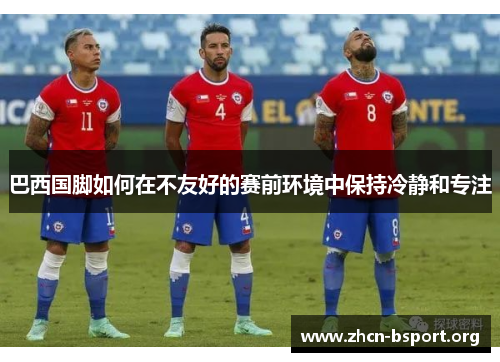巴西国脚如何在不友好的赛前环境中保持冷静和专注
