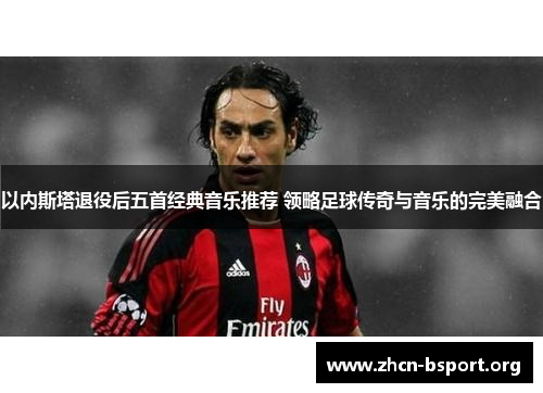 以内斯塔退役后五首经典音乐推荐 领略足球传奇与音乐的完美融合