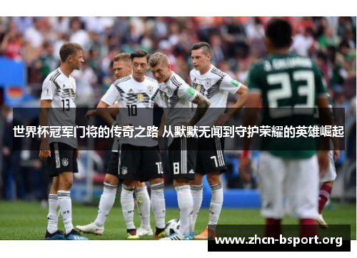 世界杯冠军门将的传奇之路 从默默无闻到守护荣耀的英雄崛起