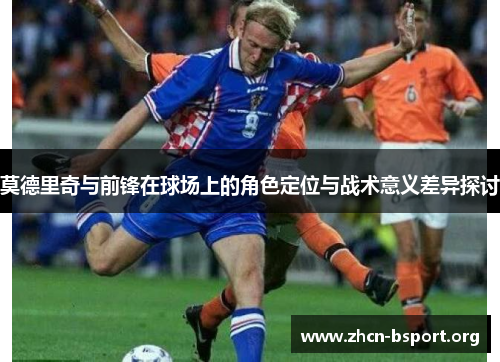 莫德里奇与前锋在球场上的角色定位与战术意义差异探讨
