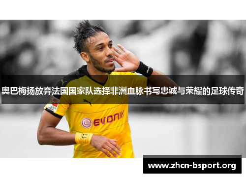 奥巴梅扬放弃法国国家队选择非洲血脉书写忠诚与荣耀的足球传奇
