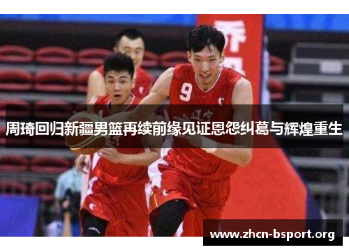 周琦回归新疆男篮再续前缘见证恩怨纠葛与辉煌重生
