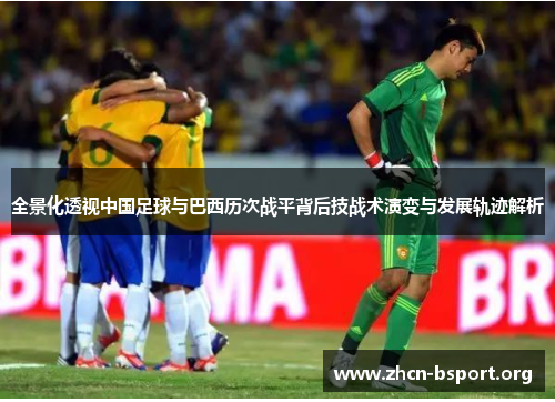 全景化透视中国足球与巴西历次战平背后技战术演变与发展轨迹解析 全景化透视中国足球与巴西历次战平背后技战术演变与发展轨迹解析