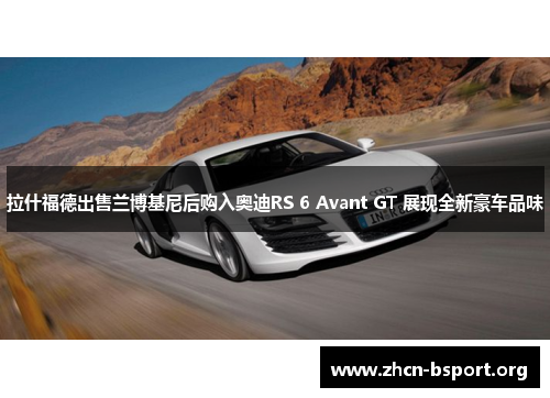 拉什福德出售兰博基尼后购入奥迪RS 6 Avant GT 展现全新豪车品味