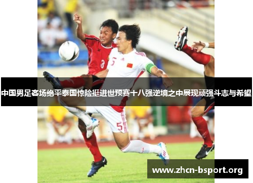 中国男足客场绝平泰国惊险挺进世预赛十八强逆境之中展现顽强斗志与希望