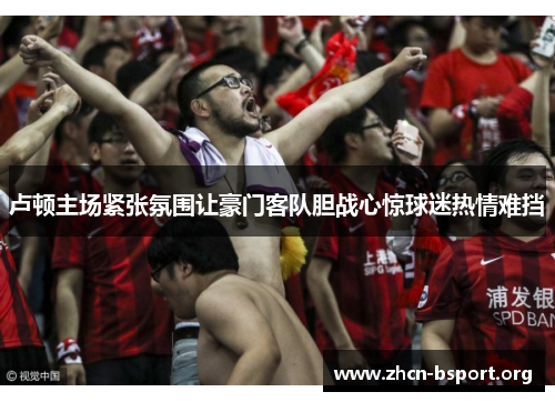 卢顿主场紧张氛围让豪门客队胆战心惊球迷热情难挡