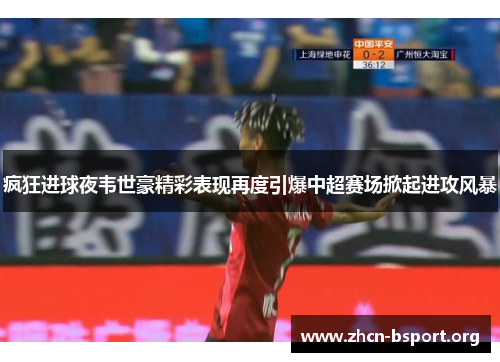 疯狂进球夜韦世豪精彩表现再度引爆中超赛场掀起进攻风暴