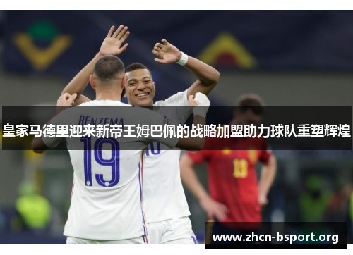 皇家马德里迎来新帝王姆巴佩的战略加盟助力球队重塑辉煌