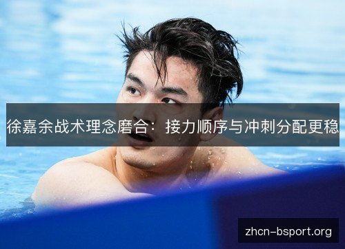 徐嘉余战术理念磨合:接力顺序与冲刺分配更稳 徐嘉余战术理念磨合:接力顺序与冲刺分配更稳
